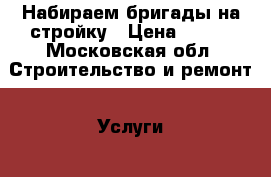 Набираем бригады на стройку › Цена ­ 500 - Московская обл. Строительство и ремонт » Услуги   